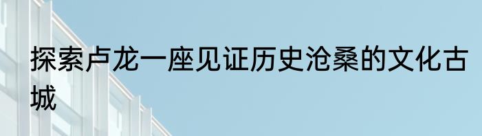 探索卢龙一座见证历史沧桑的文化古城