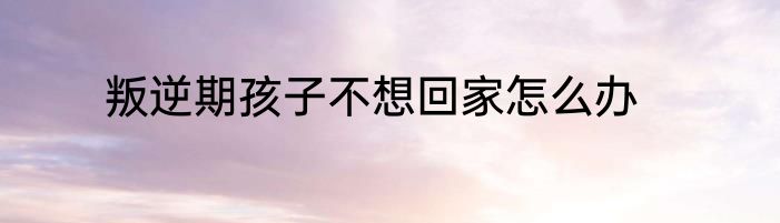 叛逆期孩子不想回家怎么办