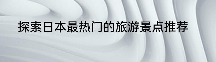 探索日本最热门的旅游景点推荐