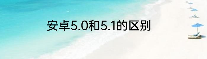 安卓5.0和5.1的区别