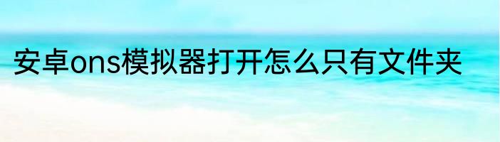 安卓ons模拟器打开怎么只有文件夹