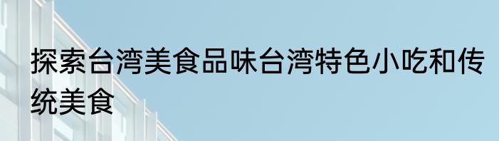 探索台湾美食品味台湾特色小吃和传统美食