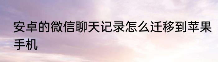 安卓的微信聊天记录怎么迁移到苹果手机