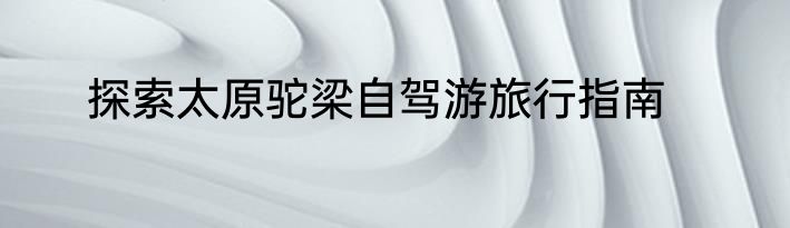 探索太原驼梁自驾游旅行指南