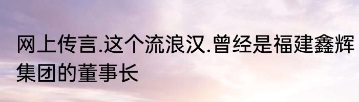 网上传言.这个流浪汉.曾经是福建鑫辉集团的董事长