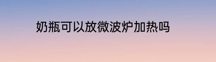 奶瓶可以放微波炉加热吗