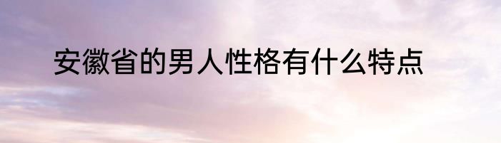 安徽省的男人性格有什么特点