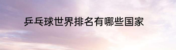 乒乓球世界排名有哪些国家