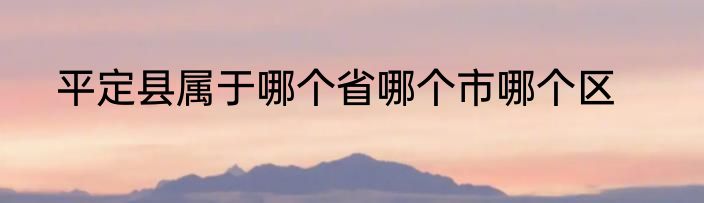 平定县属于哪个省哪个市哪个区