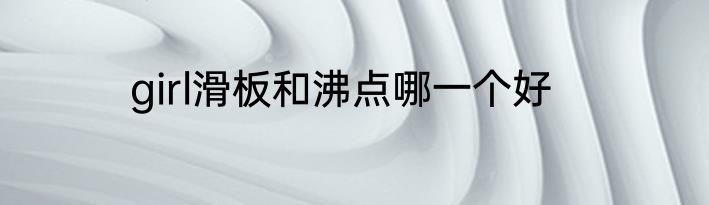 girl滑板和沸点哪一个好
