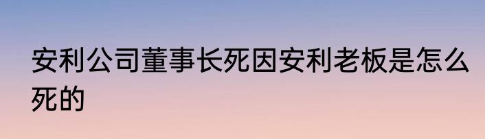 安利公司董事长死因安利老板是怎么死的