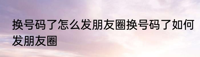 换号码了怎么发朋友圈换号码了如何发朋友圈