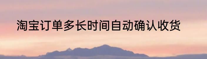 淘宝订单多长时间自动确认收货