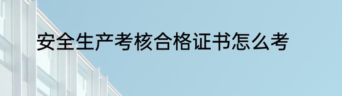 安全生产考核合格证书怎么考