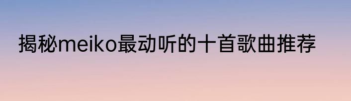 揭秘meiko最动听的十首歌曲推荐