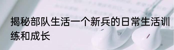 揭秘部队生活一个新兵的日常生活训练和成长