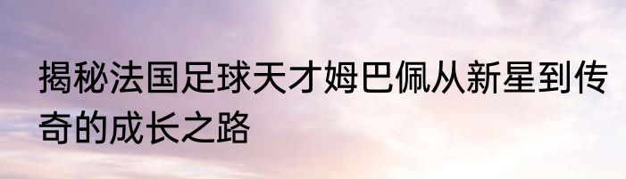 揭秘法国足球天才姆巴佩从新星到传奇的成长之路
