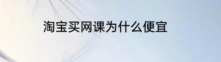 淘宝买网课为什么便宜