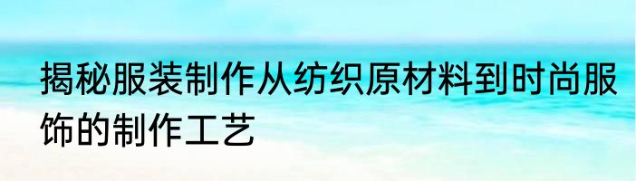 揭秘服装制作从纺织原材料到时尚服饰的制作工艺