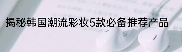 揭秘韩国潮流彩妆5款必备推荐产品