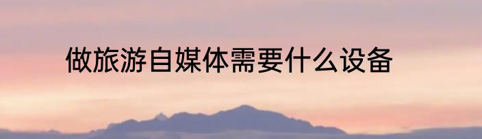 做旅游自媒体需要什么设备
