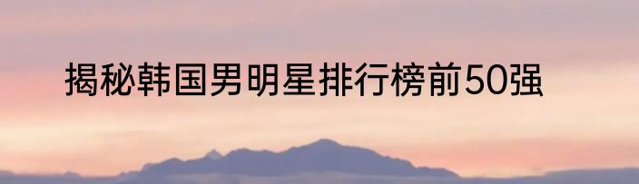 揭秘韩国男明星排行榜前50强