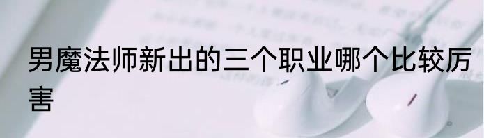 男魔法师新出的三个职业哪个比较厉害