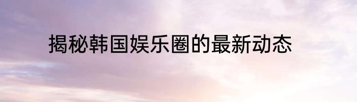 揭秘韩国娱乐圈的最新动态