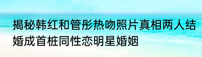 揭秘韩红和管彤热吻照片真相两人结婚成首桩同性恋明星婚姻