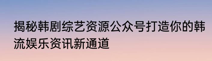 揭秘韩剧综艺资源公众号打造你的韩流娱乐资讯新通道