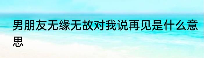 男朋友无缘无故对我说再见是什么意思