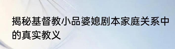 揭秘基督教小品婆媳剧本家庭关系中的真实教义