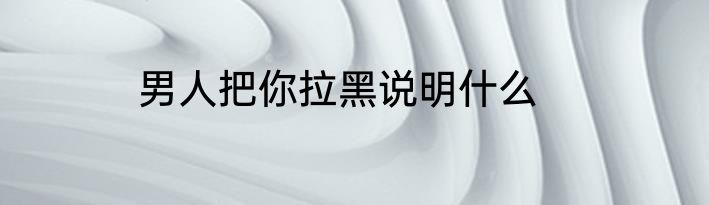 男人把你拉黑说明什么