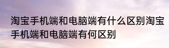 淘宝手机端和电脑端有什么区别淘宝手机端和电脑端有何区别