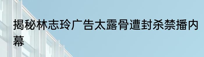 揭秘林志玲广告太露骨遭封杀禁播内幕