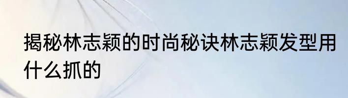 揭秘林志颖的时尚秘诀林志颖发型用什么抓的