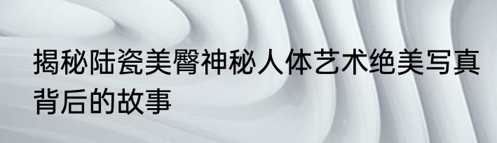揭秘陆瓷美臀神秘人体艺术绝美写真背后的故事