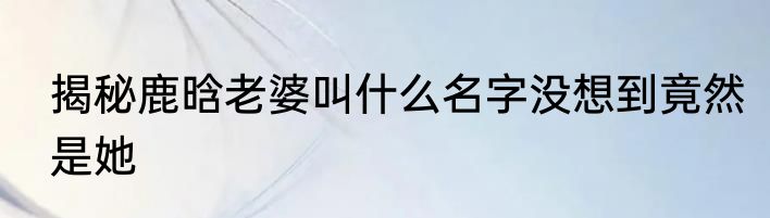 揭秘鹿晗老婆叫什么名字没想到竟然是她