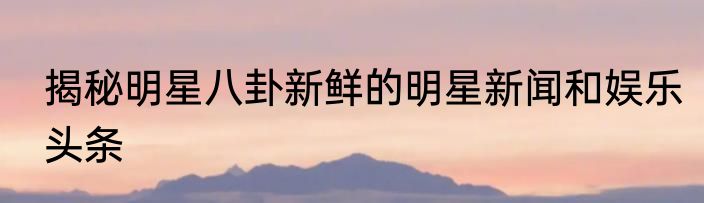 揭秘明星八卦新鲜的明星新闻和娱乐头条
