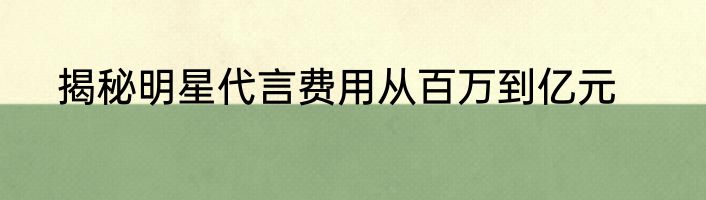 揭秘明星代言费用从百万到亿元