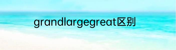 grandlargegreat区别