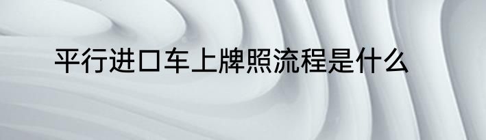 平行进口车上牌照流程是什么