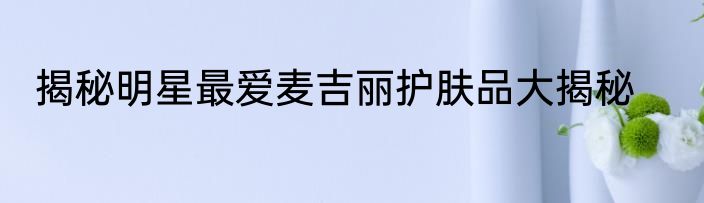 揭秘明星最爱麦吉丽护肤品大揭秘