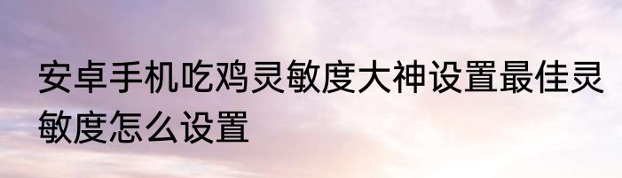 安卓手机吃鸡灵敏度大神设置最佳灵敏度怎么设置