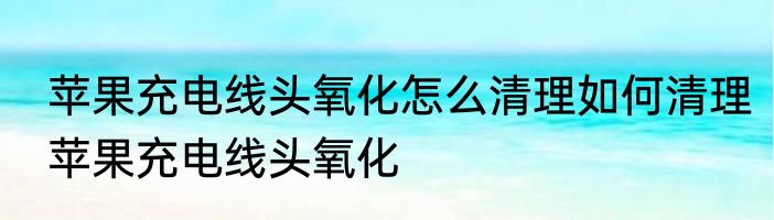 苹果充电线头氧化怎么清理如何清理苹果充电线头氧化