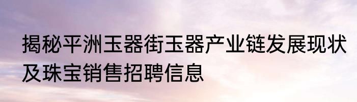 揭秘平洲玉器街玉器产业链发展现状及珠宝销售招聘信息