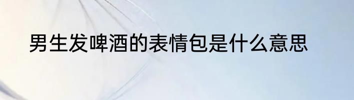 男生发啤酒的表情包是什么意思