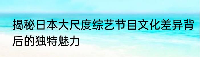 揭秘日本大尺度综艺节目文化差异背后的独特魅力