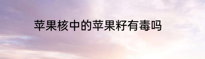 苹果核中的苹果籽有毒吗