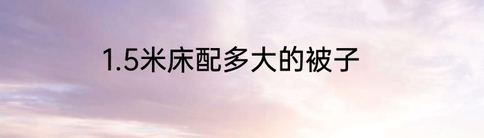 1.5米床配多大的被子
